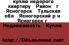 куплю недорого квартиру › Район ­ г.Ясногорск - Тульская обл., Ясногорский р-н, Ясногорск г. Недвижимость » Куплю   